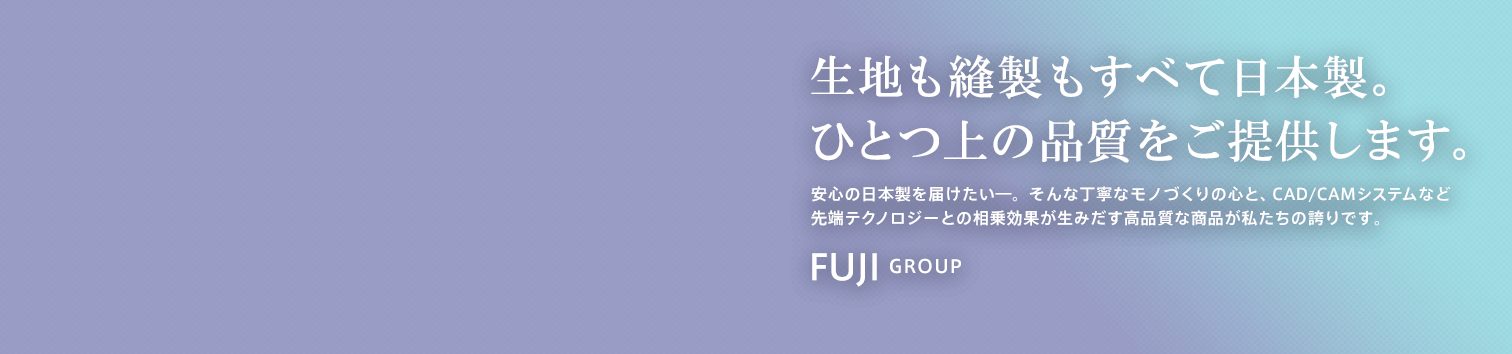 生地も縫製もすべて日本製。ひとつ上の品質をご提供します。…安心の日本製を届けたい―。そんな丁寧なモノづくりの心と、CAD/CAMシステムなど先端テクノロジーとの相乗効果が生みだす高品質な商品が私たちの誇りです。FUJI GROUP